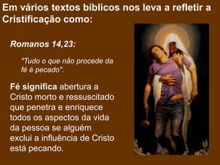 Em vários textos bíblicos nos leva a refletir a
Cristificação como:

 Romanos 14,23:
    "Tudo o que não procede da
    fé é pecado".

 Fé significa abertura a
 Cristo morto e ressuscitado
 que penetra e enriquece
 todos os aspectos da vida
 da pessoa se alguém
 exclui a influência de Cristo
 está pecando.
 