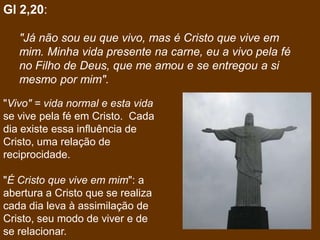 Gl 2,20:

   "Já não sou eu que vivo, mas é Cristo que vive em
   mim. Minha vida presente na carne, eu a vivo pela fé
   no Filho de Deus, que me amou e se entregou a si
   mesmo por mim".

"Vivo" = vida normal e esta vida
se vive pela fé em Cristo. Cada
dia existe essa influência de
Cristo, uma relação de
reciprocidade.

"É Cristo que vive em mim": a
abertura a Cristo que se realiza
cada dia leva à assimilação de
Cristo, seu modo de viver e de
se relacionar.
 