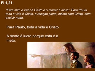 Fl 1,21:
  "Para mim o viver é Cristo e o morrer é lucro". Para Paulo,
  toda a vida é Cristo, a relação plena, íntima com Cristo, sem
  excluir nada.


   Para Paulo, toda a vida é Cristo.

   A morte é lucro porque esta é a
   meta.
 