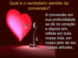 Qual é o verdadeiro sentido da
         conversão?
                  A conversão em
                  sua profundidade
                  se dá no coração
                  e depois sim,
                  reflete em toda
                  nossa vida, em
                  nosso jeito de ser,
                  nossas atitudes.
 