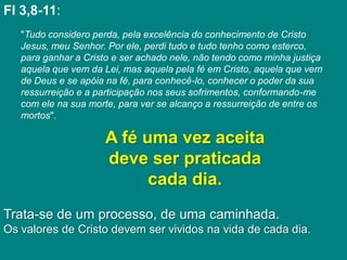 Fl 3,8-11:
   "Tudo considero perda, pela excelência do conhecimento de Cristo
   Jesus, meu Senhor. Por ele, perdi tudo e tudo tenho como esterco,
   para ganhar a Cristo e ser achado nele, não tendo como minha justiça
   aquela que vem da Lei, mas aquela pela fé em Cristo, aquela que vem
   de Deus e se apóia na fé, para conhecê-lo, conhecer o poder da sua
   ressurreição e a participação nos seus sofrimentos, conformando-me
   com ele na sua morte, para ver se alcanço a ressurreição de entre os
   mortos".

                      A fé uma vez aceita
                      deve ser praticada
                            cada dia.
Trata-se de um processo, de uma caminhada.
Os valores de Cristo devem ser vividos na vida de cada dia.
 