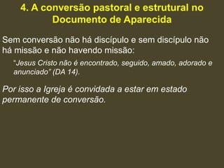 4. A conversão pastoral e estrutural no
           Documento de Aparecida
Sem conversão não há discípulo e sem discípulo não
há missão e não havendo missão:
  “Jesus Cristo não é encontrado, seguido, amado, adorado e
  anunciado” (DA 14).

Por isso a Igreja é convidada a estar em estado
permanente de conversão.
 
