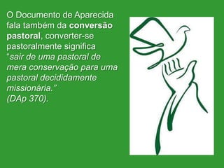 O Documento de Aparecida
fala também da conversão
pastoral, converter-se
pastoralmente significa
“sair de uma pastoral de
mera conservação para uma
pastoral decididamente
missionária.”
(DAp 370).
 