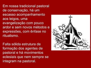 Em nossa tradicional pastoral
de conservação, há um
escasso acompanhamento
aos leigos, uma
evangelização com pouco
ardor e sem novos métodos e
expressões, com ênfase no
ritualismo.

Falta sólida estrutura de
formação dos agentes de
pastoral e há movimentos
eclesiais que nem sempre se
integram na pastoral.
 