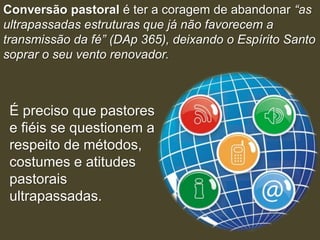 Conversão pastoral é ter a coragem de abandonar “as
ultrapassadas estruturas que já não favorecem a
transmissão da fé” (DAp 365), deixando o Espírito Santo
soprar o seu vento renovador.



 É preciso que pastores
 e fiéis se questionem a
 respeito de métodos,
 costumes e atitudes
 pastorais
 ultrapassadas.
 