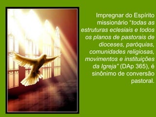 Impregnar do Espírito
       missionário “todas as
estruturas eclesiais e todos
 os planos de pastorais de
       dioceses, paróquias,
   comunidades religiosas,
 movimentos e instituições
    da Igreja” (DAp 365), é
    sinônimo de conversão
                    pastoral.
 