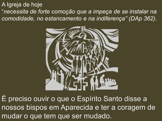A Igreja de hoje
“necessita de forte comoção que a impeça de se instalar na
comodidade, no estancamento e na indiferença” (DAp 362).




É preciso ouvir o que o Espírito Santo disse a
nossos bispos em Aparecida e ter a coragem de
mudar o que tem que ser mudado.
 