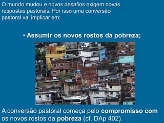 O mundo mudou e novos desafios exigem novas
respostas pastorais. Por isso uma conversão
pastoral vai implicar em:


       • Assumir os novos rostos da pobreza;




A conversão pastoral começa pelo compromisso com
os novos rostos da pobreza (cf. DAp 402).
 