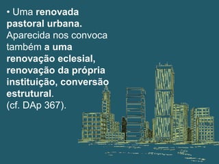 • Uma renovada
pastoral urbana.
Aparecida nos convoca
também a uma
renovação eclesial,
renovação da própria
instituição, conversão
estrutural.
(cf. DAp 367).
 