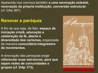 Aparecida nos convoca também a uma renovação eclesial,
renovação da própria instituição, conversão estrutural.
(cf. DAp 367).


Renovar a paróquia
A fim de que seja, de fato: espaço de
iniciação cristã, educação e
celebração da fé, aberta à
diversidade dos carismas, organizada
de maneira comunitária integradora
de movimentos.

A renovação das paróquias exige
reformular suas estruturas, para que
sejam redes de comunidades e
grupos (cf. DAp 173).
 
