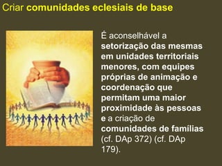 Criar comunidades eclesiais de base

                    É aconselhável a
                    setorização das mesmas
                    em unidades territoriais
                    menores, com equipes
                    próprias de animação e
                    coordenação que
                    permitam uma maior
                    proximidade às pessoas
                    e a criação de
                    comunidades de famílias
                    (cf. DAp 372) (cf. DAp
                    179).
 