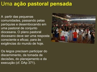 Uma ação pastoral pensada

A partir das pequenas
comunidades, passando pelas
paróquias e desembocando em
uma pastoral de conjunto
diocesana. O plano pastoral
diocesano deve ser uma resposta
consciente e eficaz, para às
exigências do mundo de hoje.

Os leigos precisam participar do
discernimento, da tomada de
decisões, do planejamento e da
execução (cf. DAp 371).
 