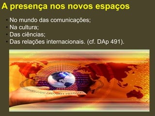 A presença nos novos espaços
• No mundo das comunicações;
• Na cultura;
• Das ciências;
• Das relações internacionais. (cf. DAp 491).
 