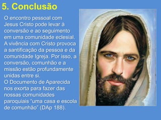 5. Conclusão
O encontro pessoal com
Jesus Cristo pode levar à
conversão e ao seguimento
em uma comunidade eclesial.
A vivência com Cristo provoca
a santificação da pessoa e da
comunidade Igreja. Por isso, a
conversão, comunhão e a
missão estão profundamente
unidas entre si.
O Documento de Aparecida
nos exorta para fazer das
nossas comunidades
paroquiais “uma casa e escola
de comunhão” (DAp 188).
 