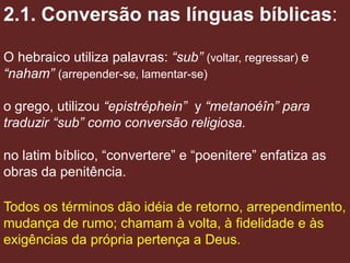 2.1. Conversão nas línguas bíblicas:

O hebraico utiliza palavras: “sub” (voltar, regressar) e
“naham” (arrepender-se, lamentar-se)

o grego, utilizou “epistréphein” y “metanoéîn” para
traduzir “sub” como conversão religiosa.

no latim bíblico, “convertere” e “poenitere” enfatiza as
obras da penitência.

Todos os términos dão idéia de retorno, arrependimento,
mudança de rumo; chamam à volta, à fidelidade e às
exigências da própria pertença a Deus.
 