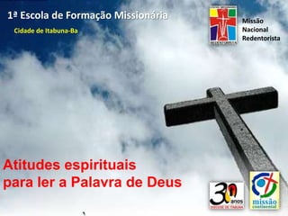 1ª Escola de Formação Missionária   Missão
 Cidade de Itabuna-Ba               Nacional
                                    Redentorista




Atitudes espirituais
para ler a Palavra de Deus
 