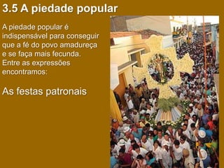 3.5 A piedade popular
A piedade popular é
indispensável para conseguir
que a fé do povo amadureça
e se faça mais fecunda.
Entre as expressões
encontramos:

As festas patronais
 