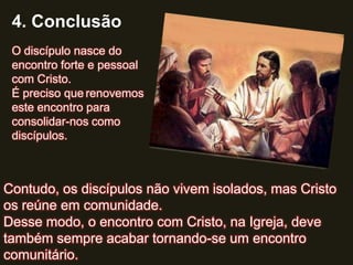 4. Conclusão
 O discípulo nasce do
 encontro forte e pessoal
 com Cristo.
 É preciso que renovemos
 este encontro para
 consolidar-nos como
 discípulos.



Contudo, os discípulos não vivem isolados, mas Cristo
os reúne em comunidade.
Desse modo, o encontro com Cristo, na Igreja, deve
também sempre acabar tornando-se um encontro
comunitário.
 