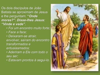 Os dois discípulos de João
Batista se aproximam de Jesus
e lhe perguntam: “Onde
moras?”. Disse-lhes Jesus:
“Vinde e vede”.
    • Foi um encontro muito forte;
    • Face a face;
    • Deixaram-se atrair,
    envolver, saíram do encontro
    transformados e
    entusiasmados;
    • Aderiram a Ele com todo o
    seu ser;
    • Estavam prontos à segui-lo.
 