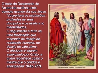 O texto do Documento de
Aparecida sublinha este
aspecto quando diz que Jesus
   “despertava as aspirações
   profundas de seus
   discípulos e os atraía a si,
   maravilhados.
   O seguimento é fruto de
   uma fascinação que
   responde ao desejo de
   realização humana, ao
   desejo de vida plena.
   O discípulo é alguém
   apaixonado por Cristo, a
   quem reconhece como o
   mestre que o conduz e
   acompanha” (DAp 277).
 