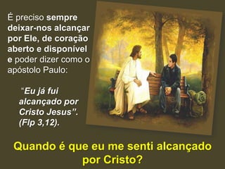 É preciso sempre
deixar-nos alcançar
por Ele, de coração
aberto e disponível
e poder dizer como o
apóstolo Paulo:

   “Eu já fui
  alcançado por
  Cristo Jesus”.
  (Flp 3,12).

 Quando é que eu me senti alcançado
            por Cristo?
 