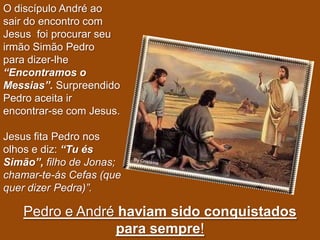 O discípulo André ao
sair do encontro com
Jesus foi procurar seu
irmão Simão Pedro
para dizer-lhe
“Encontramos o
Messias”. Surpreendido
Pedro aceita ir
encontrar-se com Jesus.

Jesus fita Pedro nos
olhos e diz: “Tu és
Simão”, filho de Jonas;
chamar-te-ás Cefas (que
quer dizer Pedra)”.

   Pedro e André haviam sido conquistados
                para sempre!
 