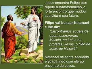 Jesus encontra Felipe e se
repete a transformação, o
forte encontro que mudou
sua vida e seu futuro.
Filipe vai buscar Natanael
e lhe diz:
   “Encontramos aquele de
   quem escreveram
   Moisés, na Lei, e os
   profetas: Jesus, o filho de
   José, de Nazaré”.

Natanael se sente sacudido
e acaba indo com ele ao
encontro de Jesus.
 
