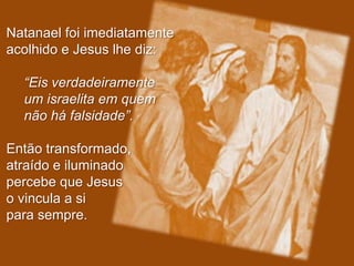 Natanael foi imediatamente
acolhido e Jesus lhe diz:

  “Eis verdadeiramente
  um israelita em quem
  não há falsidade”.

Então transformado,
atraído e iluminado
percebe que Jesus
o vincula a si
para sempre.
 