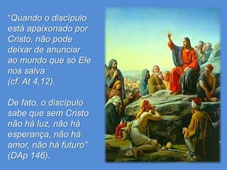 “Quando o discípulo
está apaixonado por
Cristo, não pode
deixar de anunciar
ao mundo que só Ele
nos salva
(cf. At 4,12).

De fato, o discípulo
sabe que sem Cristo
não há luz, não há
esperança, não há
amor, não há futuro”
(DAp 146).
 