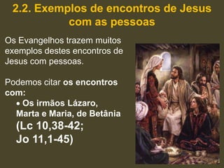 2.2. Exemplos de encontros de Jesus
           com as pessoas
Os Evangelhos trazem muitos
exemplos destes encontros de
Jesus com pessoas.

Podemos citar os encontros
com:
   Os irmãos Lázaro,
  Marta e Maria, de Betânia
  (Lc 10,38-42;
  Jo 11,1-45)
 