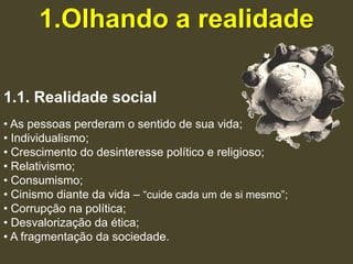1.Olhando a realidade

1.1. Realidade social
• As pessoas perderam o sentido de sua vida;
• Individualismo;
• Crescimento do desinteresse político e religioso;
• Relativismo;
• Consumismo;
• Cinismo diante da vida – “cuide cada um de si mesmo”;
• Corrupção na política;
• Desvalorização da ética;
• A fragmentação da sociedade.
 