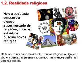 1.2. Realidade religiosa

 Hoje a sociedade
 consumista
 oferece
 supermercado de
 religiões, onde os
 indivíduos
 buscam novos
 refúgios.


Há também um outro movimento: muitas religiões ou igrejas,
vão em busca das pessoas sobretudo nas grandes periferias
urbanas pobres.
 