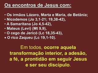 Os encontros de Jesus com:
• Os irmãos Lázaro, Marta e Maria, de Betânia;
• Nicodemos (Jo 3,1-21; 19,38-42),
• A Samaritana (Jo 4,5-42),
• Mateus (Levi) (Mt 9,9),
• O cego de Jericó (Lc 18,35-43),
 O rico Zaqueu (Lc 19,1-10).

        Em todos, ocorre aquela
  transformação interior, a adesão,
  a fé, a prontidão em seguir Jesus
          e ser seu discípulo.
 