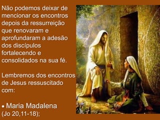 Não podemos deixar de
mencionar os encontros
depois da ressurreição
que renovaram e
aprofundaram a adesão
dos discípulos
fortalecendo e
consolidados na sua fé.

Lembremos dos encontros
de Jesus ressuscitado
com:

 Maria Madalena
(Jo 20,11-18);
 