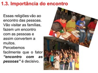 1.3. Importância do encontro

Essas religiões vão ao
encontro das pessoas.
Vão visitar as famílias,
fazem um encontro
com as pessoas e
assim convertem a
muitos.
Percebemos
facilmente que o fator
“encontro com as
pessoas” é decisivo.
 