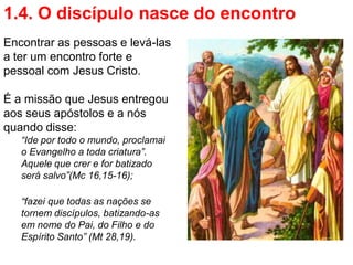 1.4. O discípulo nasce do encontro
Encontrar as pessoas e levá-las
a ter um encontro forte e
pessoal com Jesus Cristo.

É a missão que Jesus entregou
aos seus apóstolos e a nós
quando disse:
   “Ide por todo o mundo, proclamai
   o Evangelho a toda criatura”.
   Aquele que crer e for batizado
   será salvo”(Mc 16,15-16);

   “fazei que todas as nações se
   tornem discípulos, batizando-as
   em nome do Pai, do Filho e do
   Espírito Santo” (Mt 28,19).
 