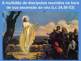 A multidão de discípulos reunidos na hora
  de sua ascensão ao céu (Lc 24,50-53)
 