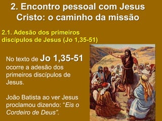 2. Encontro pessoal com Jesus
   Cristo: o caminho da missão
2.1. Adesão dos primeiros
discípulos de Jesus (Jo 1,35-51)


 No texto de Jo 1,35-51
 ocorre a adesão dos
 primeiros discípulos de
 Jesus.

 João Batista ao ver Jesus
 proclamou dizendo: “Eis o
 Cordeiro de Deus”.
 