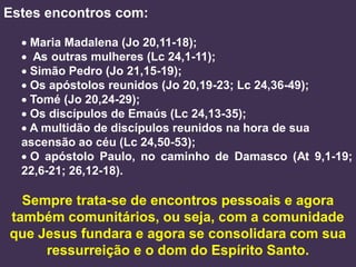 Estes encontros com:

   Maria Madalena (Jo 20,11-18);
   As outras mulheres (Lc 24,1-11);
   Simão Pedro (Jo 21,15-19);
   Os apóstolos reunidos (Jo 20,19-23; Lc 24,36-49);
   Tomé (Jo 20,24-29);
   Os discípulos de Emaús (Lc 24,13-35);
   A multidão de discípulos reunidos na hora de sua
  ascensão ao céu (Lc 24,50-53);
   O apóstolo Paulo, no caminho de Damasco (At 9,1-19;
  22,6-21; 26,12-18).

  Sempre trata-se de encontros pessoais e agora
também comunitários, ou seja, com a comunidade
que Jesus fundara e agora se consolidara com sua
     ressurreição e o dom do Espírito Santo.
 