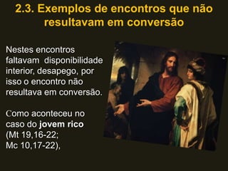2.3. Exemplos de encontros que não
        resultavam em conversão

Nestes encontros
faltavam disponibilidade
interior, desapego, por
isso o encontro não
resultava em conversão.

Como aconteceu no
caso do jovem rico
(Mt 19,16-22;
Mc 10,17-22),
 