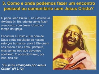3. Como e onde podemos fazer um encontro
  pessoal ou comunitário com Jesus Cristo?

O papa João Paulo II, na Ecclesia in
América (n.10), orienta como fazer
o encontro com Jesus Cristo no
tempo da Igreja.

Encontrar a Cristo é um dom de
Deus e não resultado de nossos
esforços humanos, pois é Ele quem
nos busca e nos amou primeiro,
mas somos nós que devemos
acolhê-lo. O apóstolo Paulo, por
isso, nos diz:

“Eu já fui alcançado por Jesus
Cristo” (Fl 3,12).
 