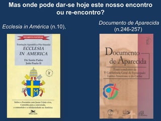 Mas onde pode dar-se hoje este nosso encontro
                ou re-encontro?
                              Documento de Aparecida
Ecclesia in América (n.10),        (n.246-257)
 