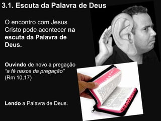 3.1. Escuta da Palavra de Deus

O encontro com Jesus
Cristo pode acontecer na
escuta da Palavra de
Deus.


Ouvindo de novo a pregação
“a fé nasce da pregação”
(Rm 10,17)



Lendo a Palavra de Deus.
 