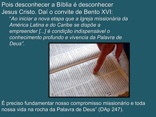 Pois desconhecer a Bíblia é desconhecer
Jesus Cristo. Daí o convite de Bento XVI:
   “Ao iniciar a nova etapa que a Igreja missionária da
   América Latina e do Caribe se dispõe a
   empreender [...] é condição indispensável o
   conhecimento profundo e vivencia da Palavra de
   Deus”.




É preciso fundamentar nosso compromisso missionário e toda
nossa vida na rocha da Palavra de Deus” (DAp 247).
 