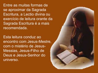 Entre as muitas formas de
se aproximar da Sagrada
Escritura, a Lectio divina ou
exercício de leitura orante da
Sagrada Escritura é a mais
recomendada.

Esta leitura conduz ao
encontro com Jesus-Mestre,
com o mistério de Jesus-
Messias, Jesus-Filho de
Deus e Jesus-Senhor do
universo.
 