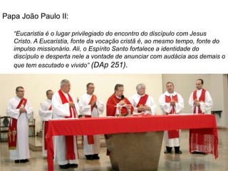Papa João Paulo II:

   “Eucaristia é o lugar privilegiado do encontro do discípulo com Jesus
   Cristo. A Eucaristia, fonte da vocação cristã é, ao mesmo tempo, fonte do
   impulso missionário. Ali, o Espírito Santo fortalece a identidade do
   discípulo e desperta nele a vontade de anunciar com audácia aos demais o
   que tem escutado e vivido” (DAp 251).
 
