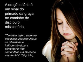 A oração diária é
um sinal do
primado da graça
no caminho do
discípulo
missionário.

“Também hoje o encontro
dos discípulos com Jesus
na intimidade é
indispensável para
alimentar a vida
comunitária e a atividade
missionária” (DAp 154).
 