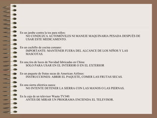 Curiosidades Aquí tenemos algunas instrucciones auténticas que aparecen en las etiquetas de diversos productos de consumo, ¿Te parecen lógicas o necesarias? En una caja de un secador de pelo NO SECAR EL PELO MIENTRAS SE DUERME En una caja de jabón Dove: INDICACIONES: UTILIZAR COMO JABÓN NORMAL. En algunas comidas congeladas Findus: SUGERENCIA PARA SERVIR: DESCONGELAR PRIMERO. En el postre Tiramisú marca Savory (impreso en la parte de debajo de la caja) NO DAR LA VUELTA AL ENVASE. En un paquete de una plancha Rowenta: NO PLANCHAR LA ROPA SOBRE EL CUERPO. 