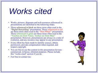Works, pictures, diagrams and web resources referenced in presentations are identified in the following slides. Those  referenced in black  are those more often used in the  “Digital Storytelling”  presentation. Those  referenced in red  are those more often used in the  “Then What?”  presentation. Those  referenced in green  are those more often used in the  “Teachies are from Venus, Techies are from Mars”  presentation. However, presentations are always in a state of evolution, and any resource may appear in any presentation. Every effort has been made to identify sources, obtain permission, provide compensation when required, and respect copyright.  You are free to use the content in this presentation for non-commercial, in-house, informal purposes. Please include this “works cited” section if you do. Feel free to contact me. Works cited 