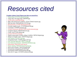 Resources cited Graphics, photos, from Clipart.com (thru an annual fee): Alarm clock: 21767547-alarmClock.jpg Angry lady: fear-anger-lady-19066489.jpg Art the artitst: peck048j.thb.jpg Baby with luminescent computer: 32354173babyComputer.jpg Ball and chain: BallAndChain-1835320.jpg Brainstorming: sy17981.thb.brainstorm.jpg Comedy-tragedy-masks: 21724700drama.thb.jpg Committee: 2359488committee.jpg Virtual Community: g0166537.thb-virtual-community.jpg Computer director: 20856935director.jpg Credo: crctr573.thb.oldman.jpg Crowd: 2541410.crowd.jpg Digital camera (part of media collage in bubble): 20076414digital.jpg Dragon on knight’s chest: 14697971dragon.jpg Fear cartoon: 14753071-fear.jpg GarageSale-Stuff: 1722608.garage.sale5.jpg Guy with idea light bulb: 3049773-idea.jpg Guy balancing computers: 20207046.thb-balance.jpg Hammerguy: Microsoft stock clip art Hearts arguing; 20436442-heartsArguing.jpg Kid in movie theater: 19016181theater.jpg Kid painting: kid-painting-20160430.gif Kid thinking 30899756kidThinking.thb.jpg Kid with A+ paper: 22316907evaluation.thb.jpg 